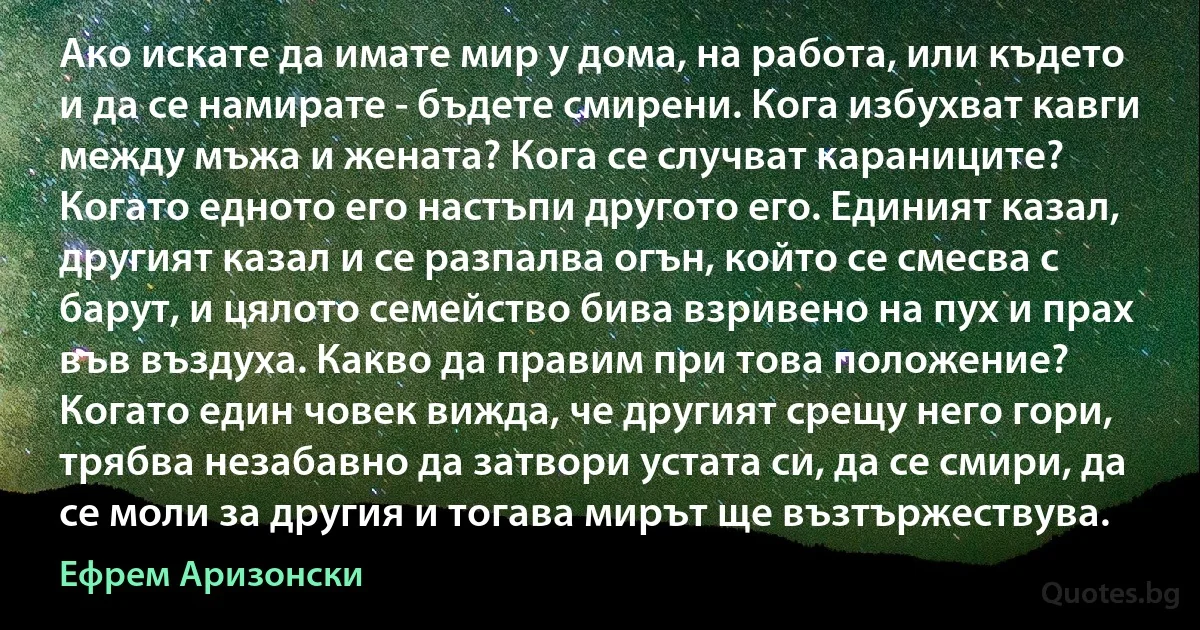 Ако искате да имате мир у дома, на работа, или където и да се намирате - бъдете смирени. Кога избухват кавги между мъжа и жената? Кога се случват караниците? Когато едното его настъпи другото его. Единият казал, другият казал и се разпалва огън, който се смесва с барут, и цялото семейство бива взривено на пух и прах във въздуха. Какво да правим при това положение? Когато един човек вижда, че другият срещу него гори, трябва незабавно да затвори устата си, да се смири, да се моли за другия и тогава мирът ще възтържествува. (Ефрем Аризонски)