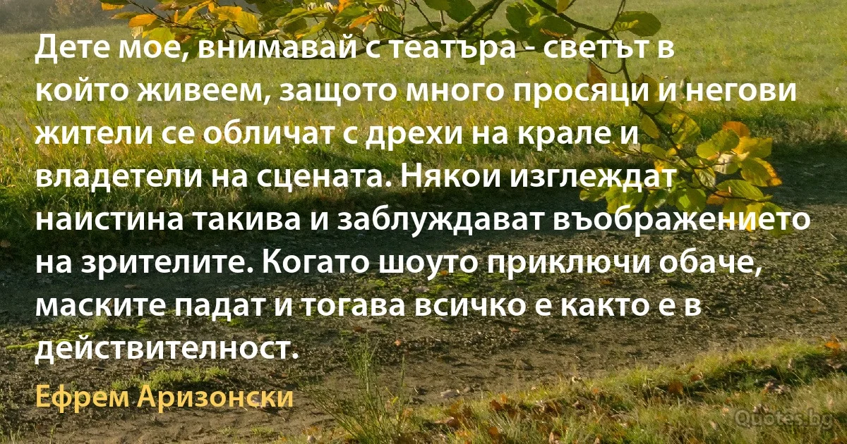 Дете мое, внимавай с театъра - светът в който живеем, защото много просяци и негови жители се обличат с дрехи на крале и владетели на сцената. Някои изглеждат наистина такива и заблуждават въображението на зрителите. Когато шоуто приключи обаче, маските падат и тогава всичко е както е в действителност. (Ефрем Аризонски)