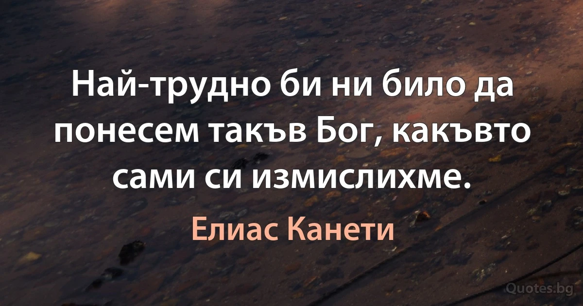 Най-трудно би ни било да понесем такъв Бог, какъвто сами си измислихме. (Елиас Канети)