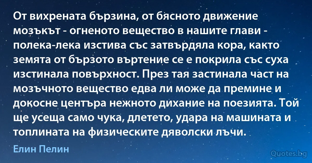 От вихрената бързина, от бясното движение мозъкът - огненото вещество в нашите глави - полека-лека изстива със затвърдяла кора, както земята от бързото въртение се е покрила със суха изстинала повърхност. През тая застинала част на мозъчното вещество едва ли може да премине и докосне центъра нежното дихание на поезията. Той ще усеща само чука, длетето, удара на машината и топлината на физическите дяволски лъчи. (Елин Пелин)