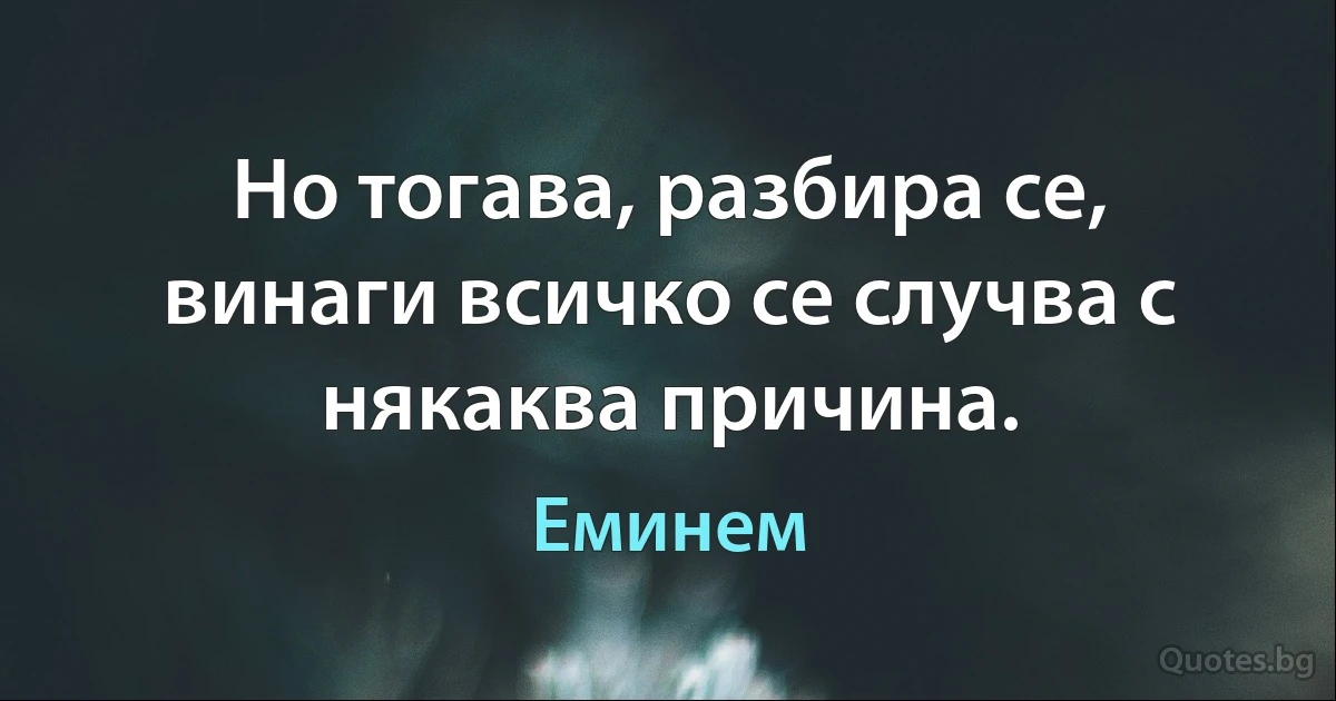 Но тогава, разбира се, винаги всичко се случва с някаква причина. (Еминем)