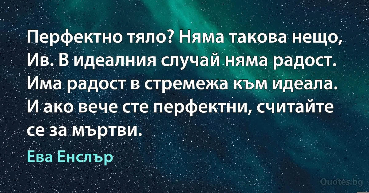 Перфектно тяло? Няма такова нещо, Ив. В идеалния случай няма радост. Има радост в стремежа към идеала. И ако вече сте перфектни, считайте се за мъртви. (Ева Енслър)