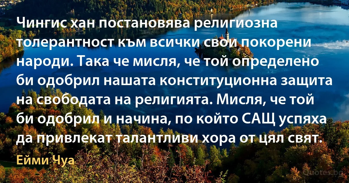 Чингис хан постановява религиозна толерантност към всички свои покорени народи. Така че мисля, че той определено би одобрил нашата конституционна защита на свободата на религията. Мисля, че той би одобрил и начина, по който САЩ успяха да привлекат талантливи хора от цял свят. (Ейми Чуа)