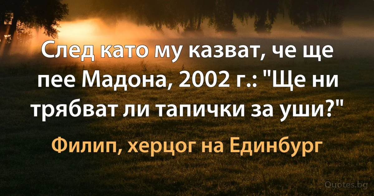 След като му казват, че ще пее Мадона, 2002 г.: "Ще ни трябват ли тапички за уши?" (Филип, херцог на Единбург)