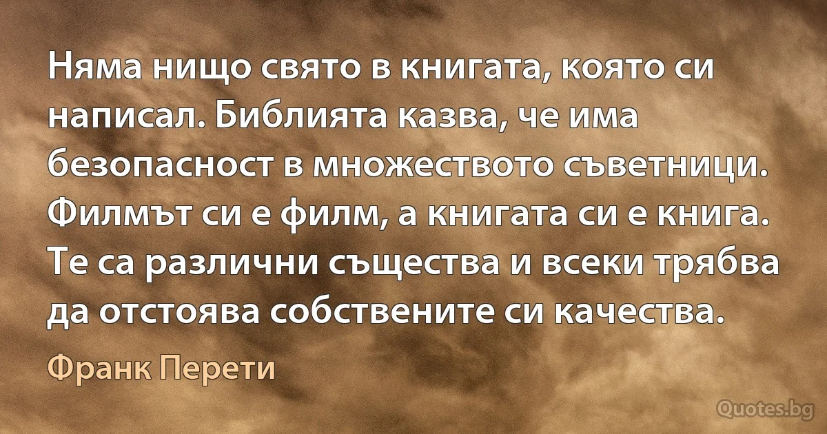 Няма нищо свято в книгата, която си написал. Библията казва, че има безопасност в множеството съветници. Филмът си е филм, а книгата си е книга. Те са различни същества и всеки трябва да отстоява собствените си качества. (Франк Перети)