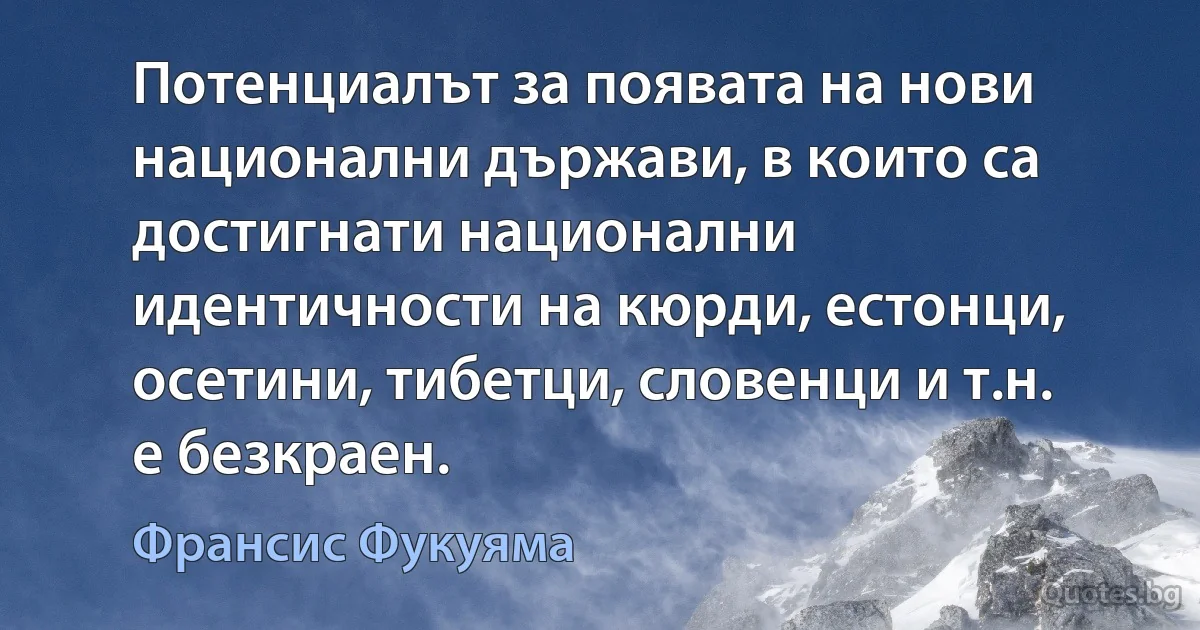 Потенциалът за появата на нови национални държави, в които са достигнати национални идентичности на кюрди, естонци, осетини, тибетци, словенци и т.н. е безкраен. (Франсис Фукуяма)