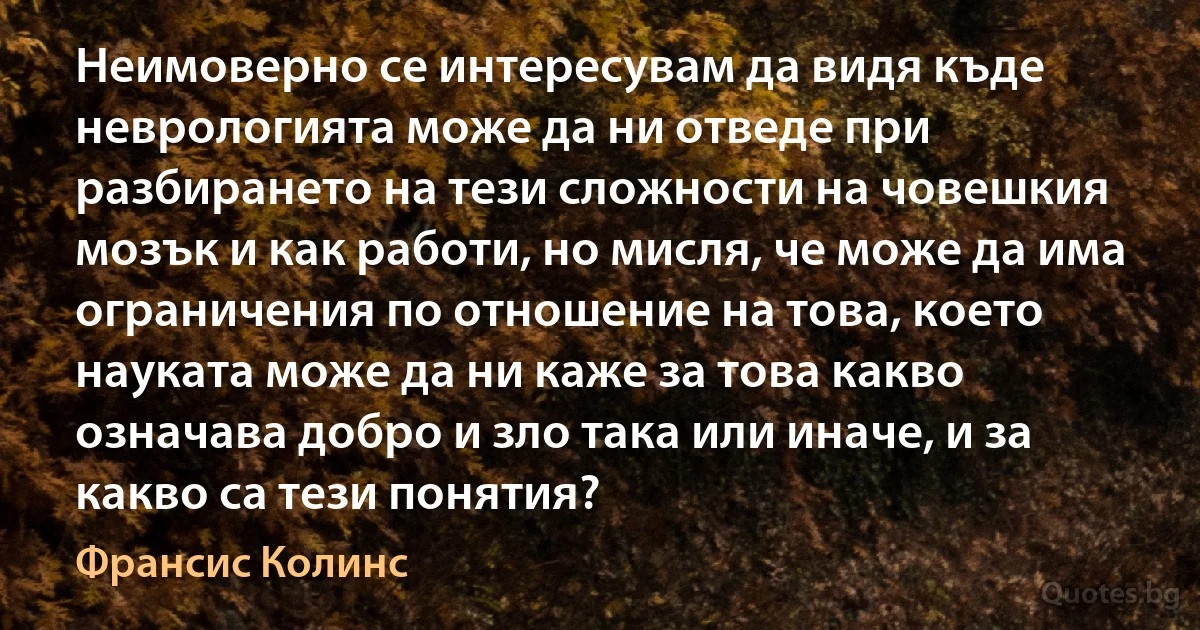 Неимоверно се интересувам да видя къде неврологията може да ни отведе при разбирането на тези сложности на човешкия мозък и как работи, но мисля, че може да има ограничения по отношение на това, което науката може да ни каже за това какво означава добро и зло така или иначе, и за какво са тези понятия? (Франсис Колинс)