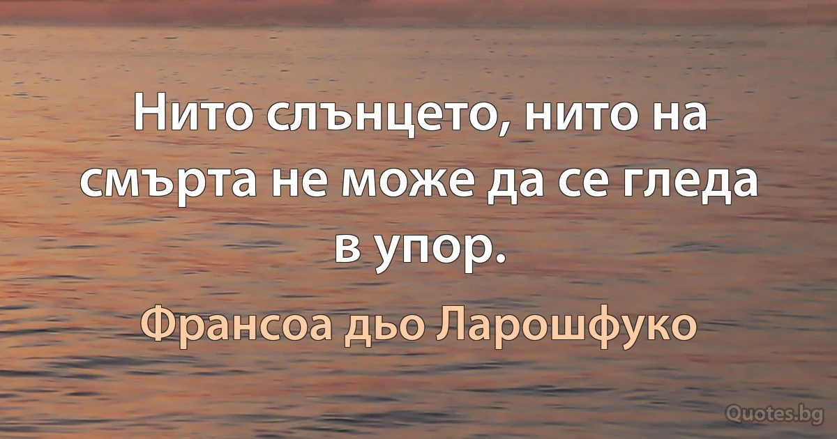 Нито слънцето, нито на смърта не може да се гледа в упор. (Франсоа дьо Ларошфуко)