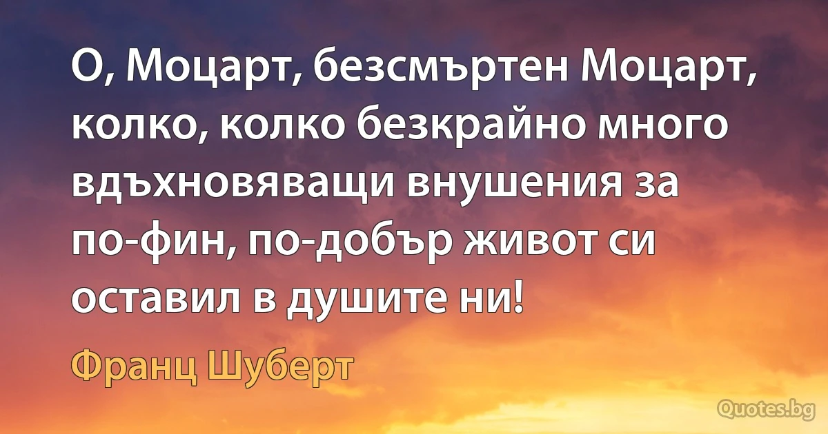 О, Моцарт, безсмъртен Моцарт, колко, колко безкрайно много вдъхновяващи внушения за по-фин, по-добър живот си оставил в душите ни! (Франц Шуберт)