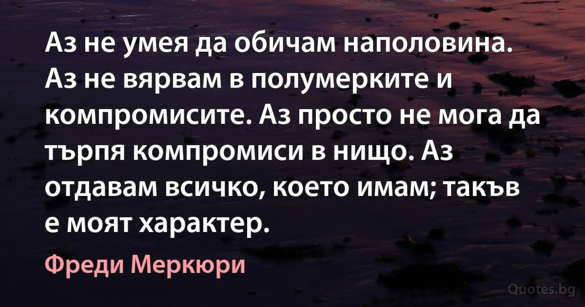 Аз не умея да обичам наполовина. Аз не вярвам в полумерките и компромисите. Аз просто не мога да търпя компромиси в нищо. Аз отдавам всичко, което имам; такъв е моят характер. (Фреди Меркюри)