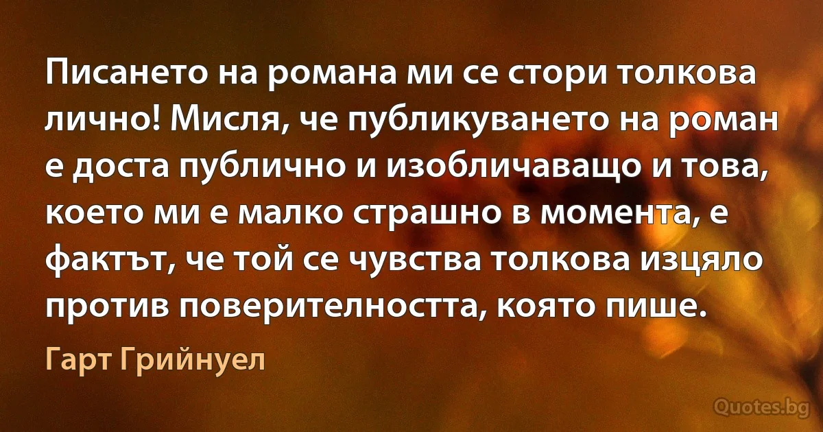 Писането на романа ми се стори толкова лично! Мисля, че публикуването на роман е доста публично и изобличаващо и това, което ми е малко страшно в момента, е фактът, че той се чувства толкова изцяло против поверителността, която пише. (Гарт Грийнуел)