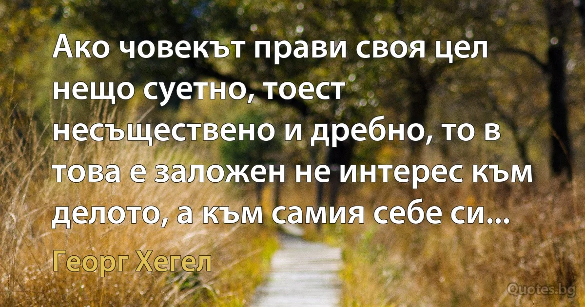 Ако човекът прави своя цел нещо суетно, тоест несъществено и дребно, то в това е заложен не интерес към делото, а към самия себе си... (Георг Хегел)