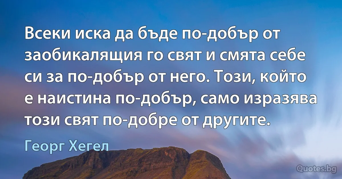 Всеки иска да бъде по-добър от заобикалящия го свят и смята себе си за по-добър от него. Този, който е наистина по-добър, само изразява този свят по-добре от другите. (Георг Хегел)