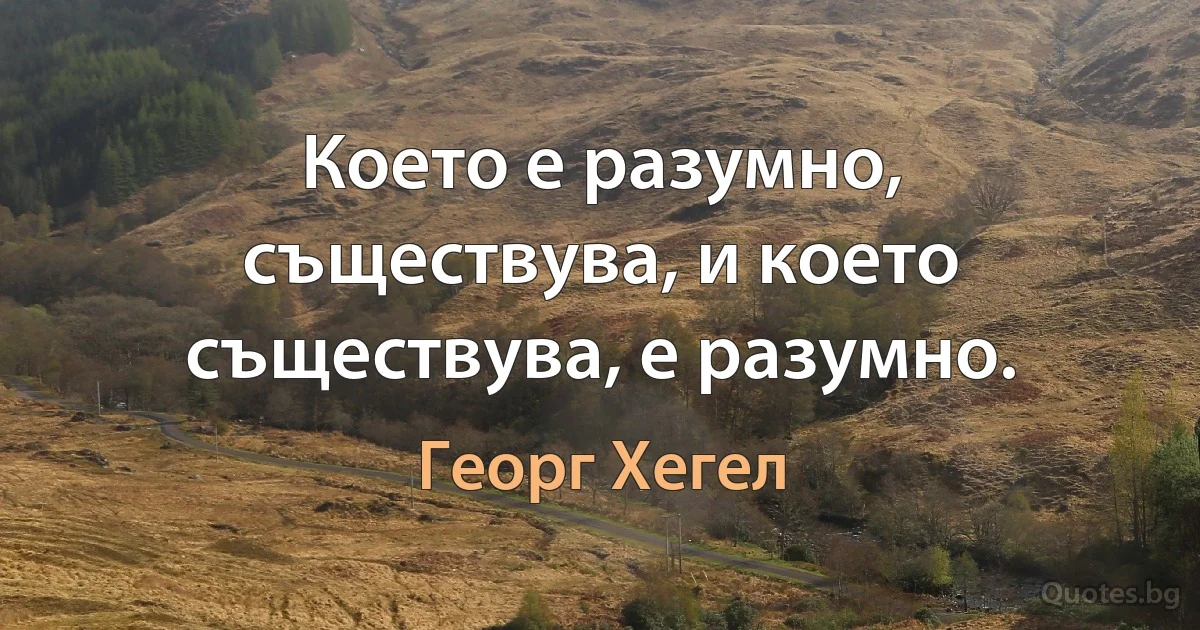 Което е разумно, съществува, и което съществува, е разумно. (Георг Хегел)