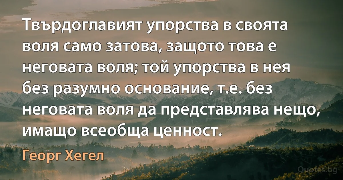 Твърдоглавият упорства в своята воля само затова, защото това е неговата воля; той упорства в нея без разумно основание, т.е. без неговата воля да представлява нещо, имащо всеобща ценност. (Георг Хегел)