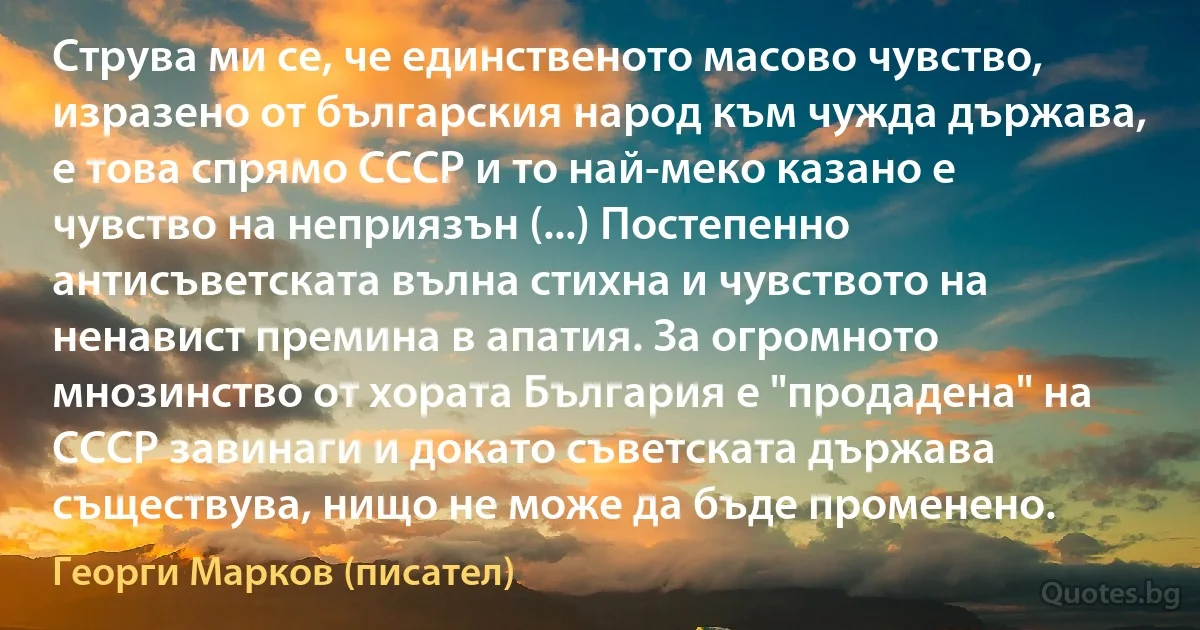 Струва ми се, че единственото масово чувство, изразено от българския народ към чужда държава, е това спрямо СССР и то най-меко казано е чувство на неприязън (...) Постепенно антисъветската вълна стихна и чувството на ненавист премина в апатия. За огромното мнозинство от хората България е "продадена" на СССР завинаги и докато съветската държава съществува, нищо не може да бъде променено. (Георги Марков (писател))