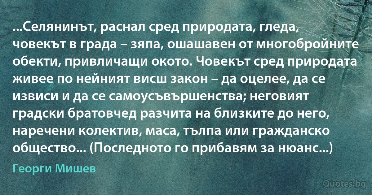 ...Селянинът, раснал сред природата, гледа, човекът в града – зяпа, ошашавен от многобройните обекти, привличащи окото. Човекът сред природата живее по нейният висш закон – да оцелее, да се извиси и да се самоусъвършенства; неговият градски братовчед разчита на близките до него, наречени колектив, маса, тълпа или гражданско общество... (Последното го прибавям за нюанс...) (Георги Мишев)