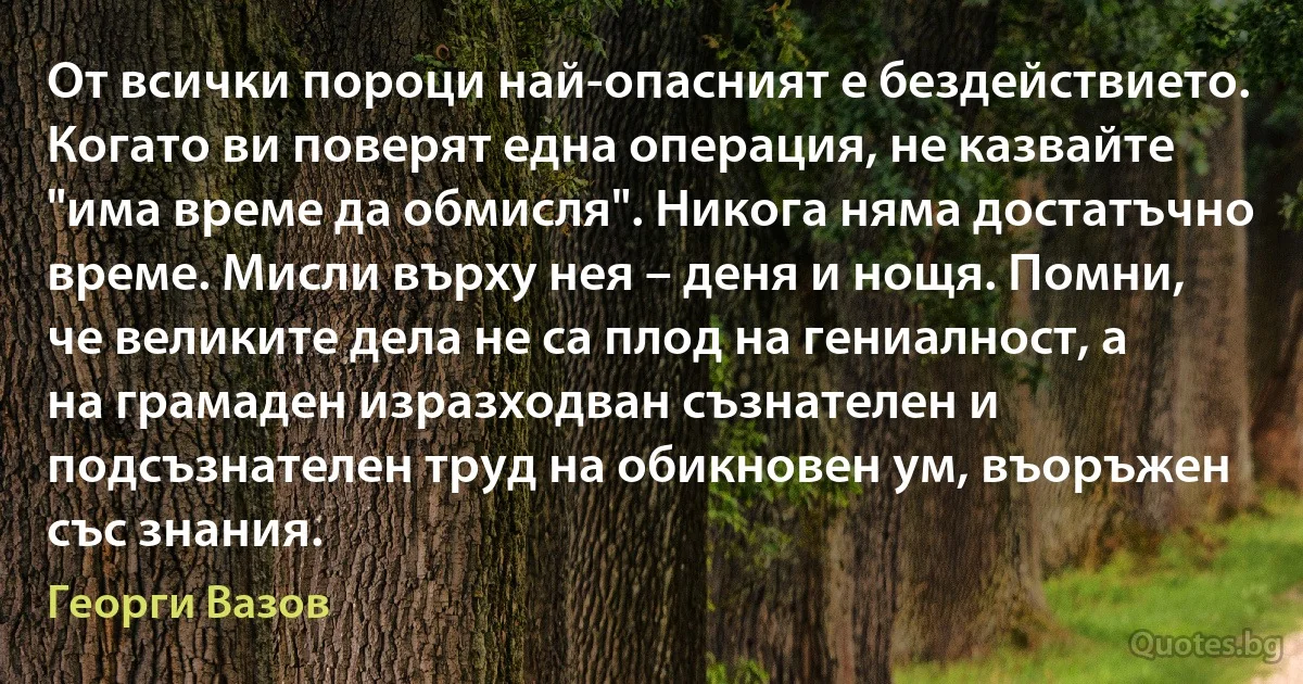 От всички пороци най-опасният е бездействието. Когато ви поверят една операция, не казвайте "има време да обмисля". Никога няма достатъчно време. Мисли върху нея – деня и нощя. Помни, че великите дела не са плод на гениалност, а на грамаден изразходван съзнателен и подсъзнателен труд на обикновен ум, въоръжен със знания. (Георги Вазов)