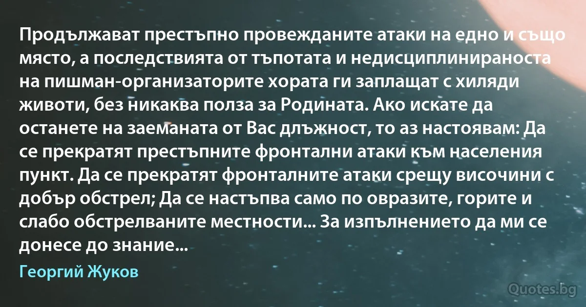 Продължават престъпно провежданите атаки на едно и също място, а последствията от тъпотата и недисциплинираноста на пишман-организаторите хората ги заплащат с хиляди животи, без никаква полза за Родината. Ако искате да останете на заеманата от Вас длъжност, то аз настоявам: Да се прекратят престъпните фронтални атаки към населения пункт. Да се прекратят фронталните атаки срещу височини с добър обстрел; Да се настъпва само по овразите, горите и слабо обстрелваните местности... За изпълнението да ми се донесе до знание... (Георгий Жуков)