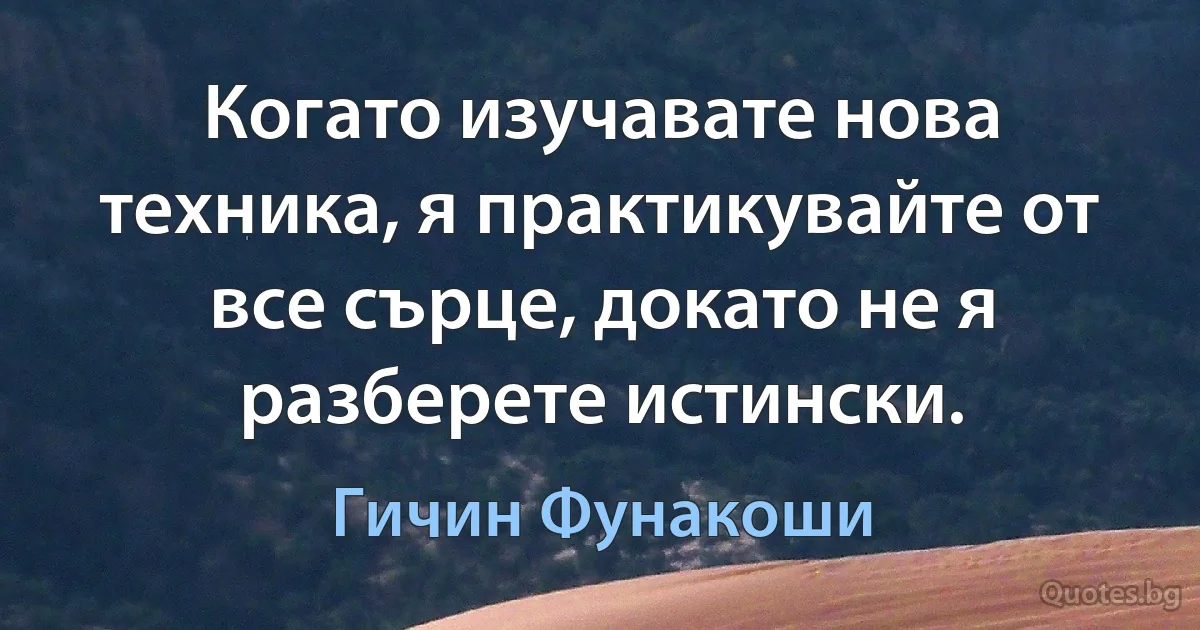 Когато изучавате нова техника, я практикувайте от все сърце, докато не я разберете истински. (Гичин Фунакоши)