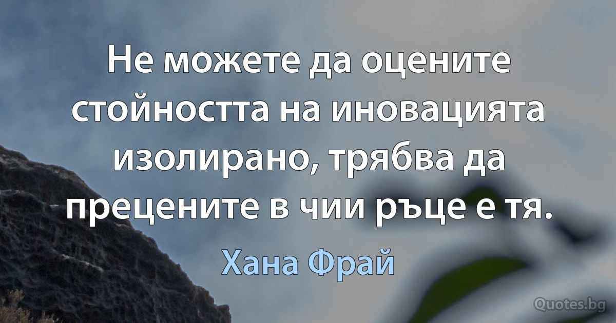 Не можете да оцените стойността на иновацията изолирано, трябва да прецените в чии ръце е тя. (Хана Фрай)