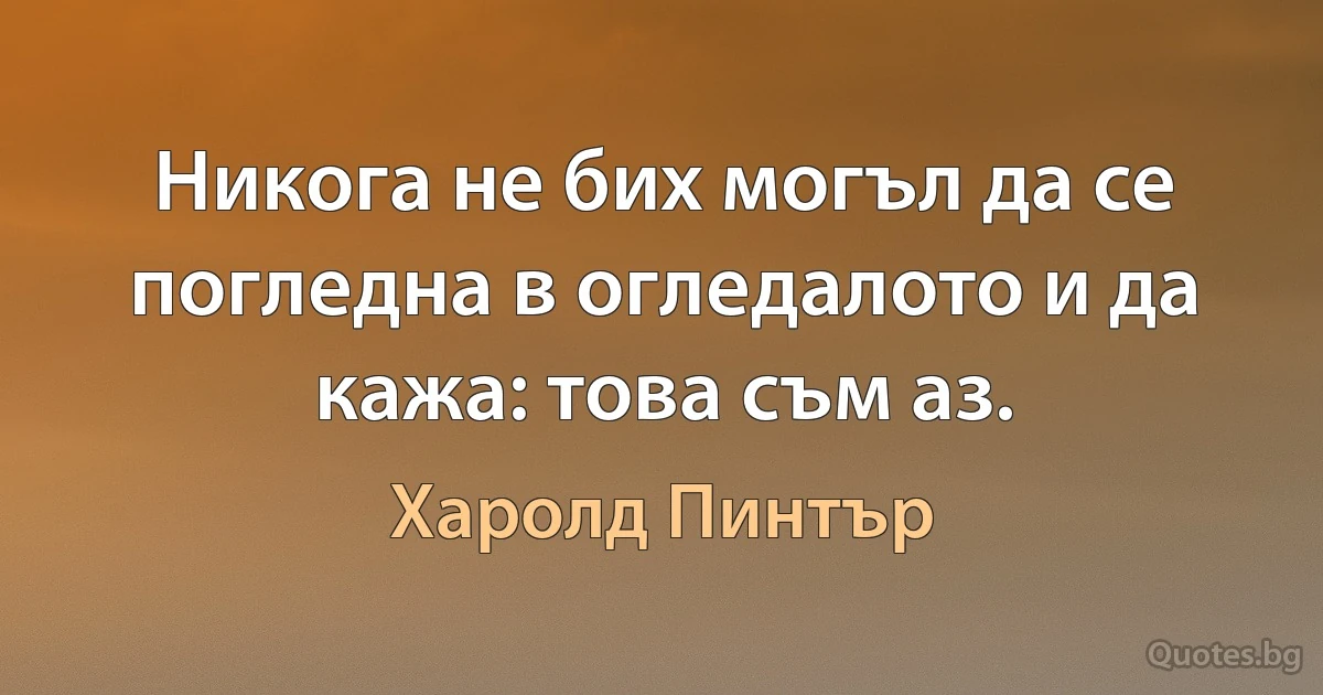 Никога не бих могъл да се погледна в огледалото и да кажа: това съм аз. (Харолд Пинтър)