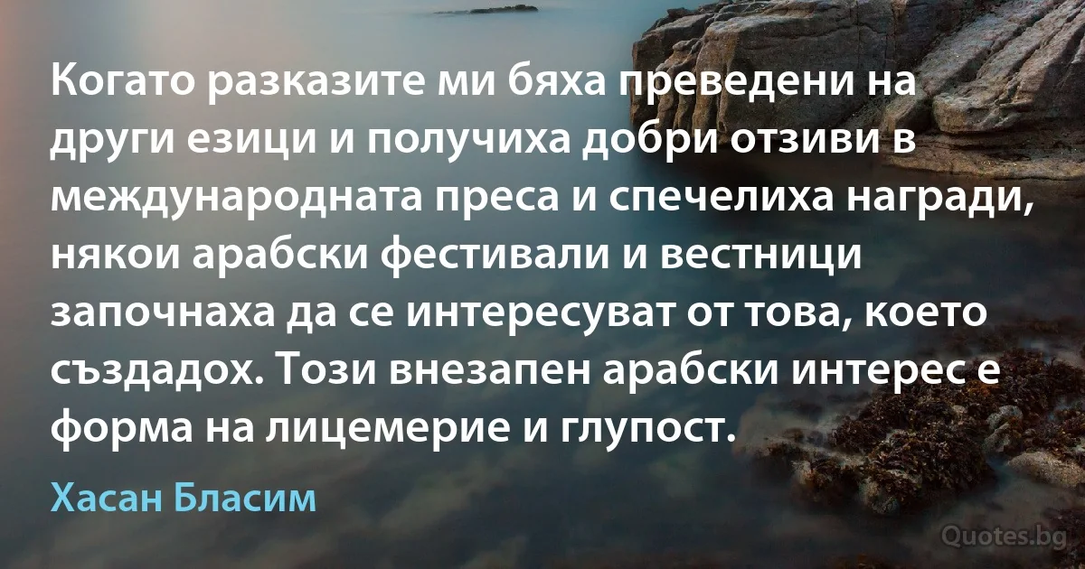 Когато разказите ми бяха преведени на други езици и получиха добри отзиви в международната преса и спечелиха награди, някои арабски фестивали и вестници започнаха да се интересуват от това, което създадох. Този внезапен арабски интерес е форма на лицемерие и глупост. (Хасан Бласим)