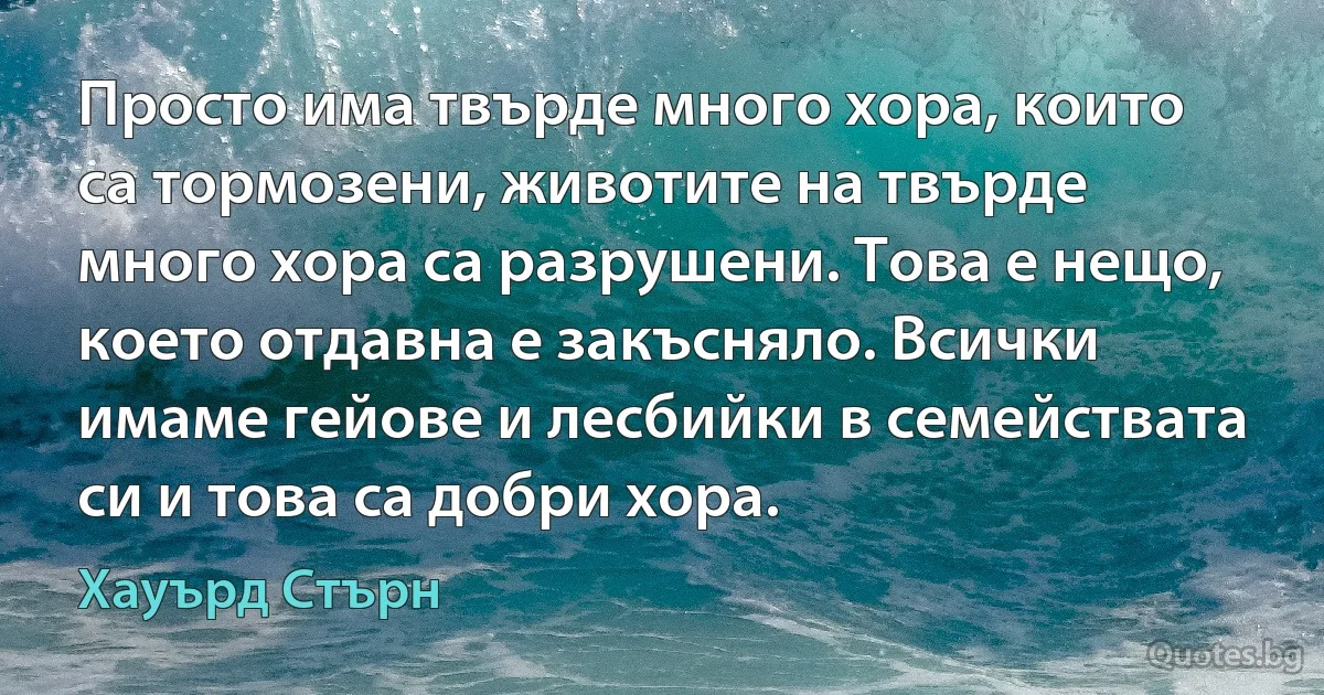 Просто има твърде много хора, които са тормозени, животите на твърде много хора са разрушени. Това е нещо, което отдавна е закъсняло. Всички имаме гейове и лесбийки в семействата си и това са добри хора. (Хауърд Стърн)