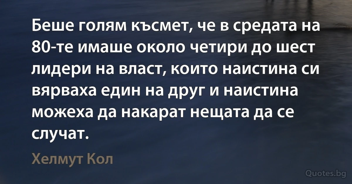 Беше голям късмет, че в средата на 80-те имаше около четири до шест лидери на власт, които наистина си вярваха един на друг и наистина можеха да накарат нещата да се случат. (Хелмут Кол)