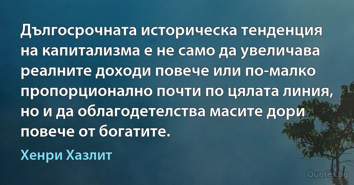 Дългосрочната историческа тенденция на капитализма е не само да увеличава реалните доходи повече или по-малко пропорционално почти по цялата линия, но и да облагодетелства масите дори повече от богатите. (Хенри Хазлит)