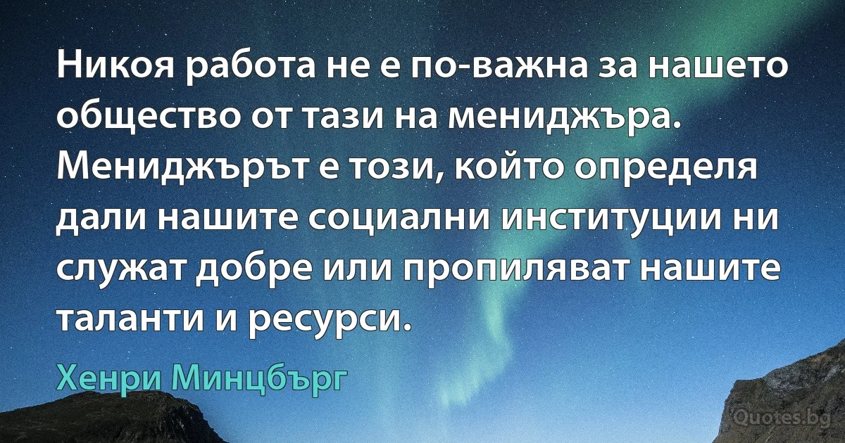 Никоя работа не е по-важна за нашето общество от тази на мениджъра. Мениджърът е този, който определя дали нашите социални институции ни служат добре или пропиляват нашите таланти и ресурси. (Хенри Минцбърг)