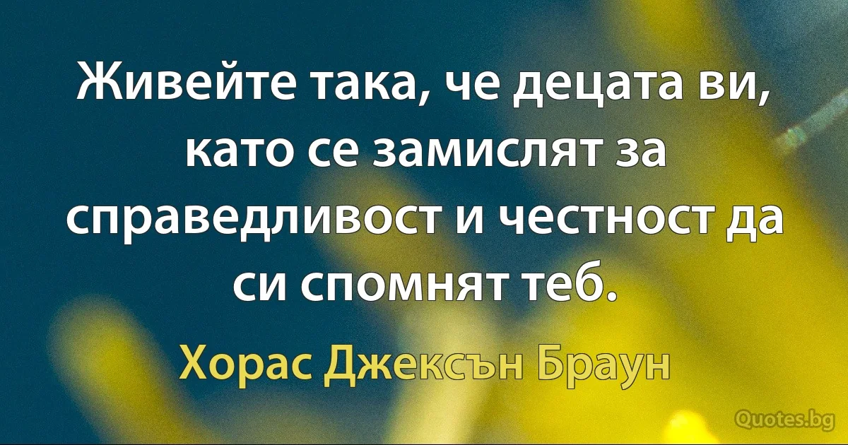 Живейте така, че децата ви, като се замислят за справедливост и честност да си спомнят теб. (Хорас Джексън Браун)