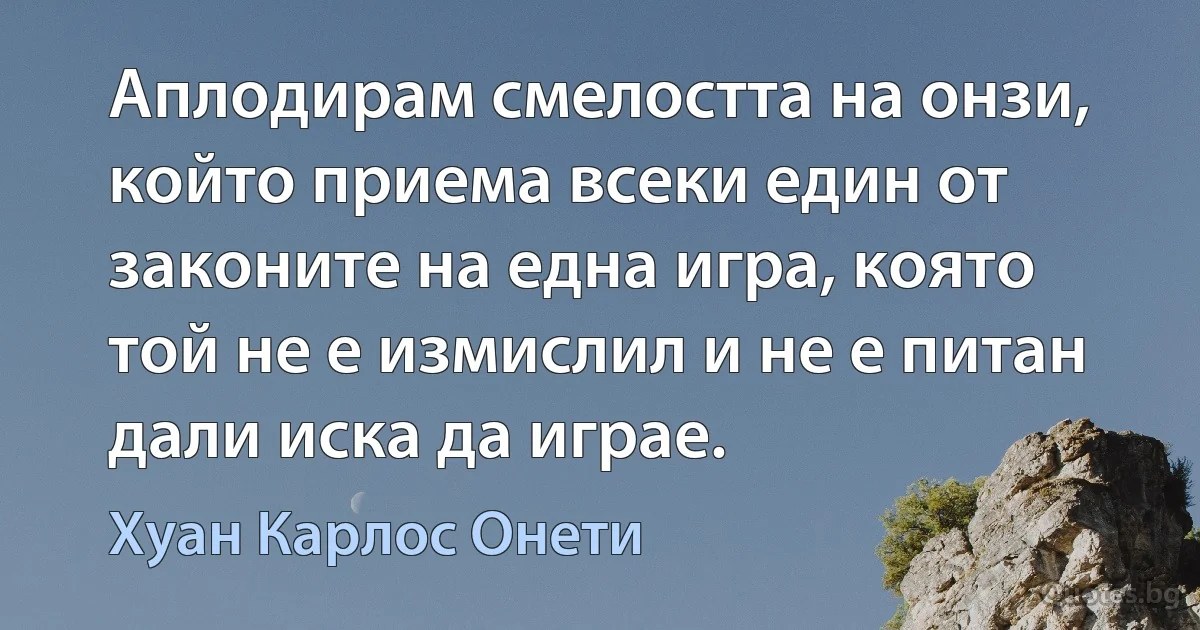 Аплодирам смелостта на онзи, който приема всеки един от законите на една игра, която той не е измислил и не е питан дали иска да играе. (Хуан Карлос Онети)