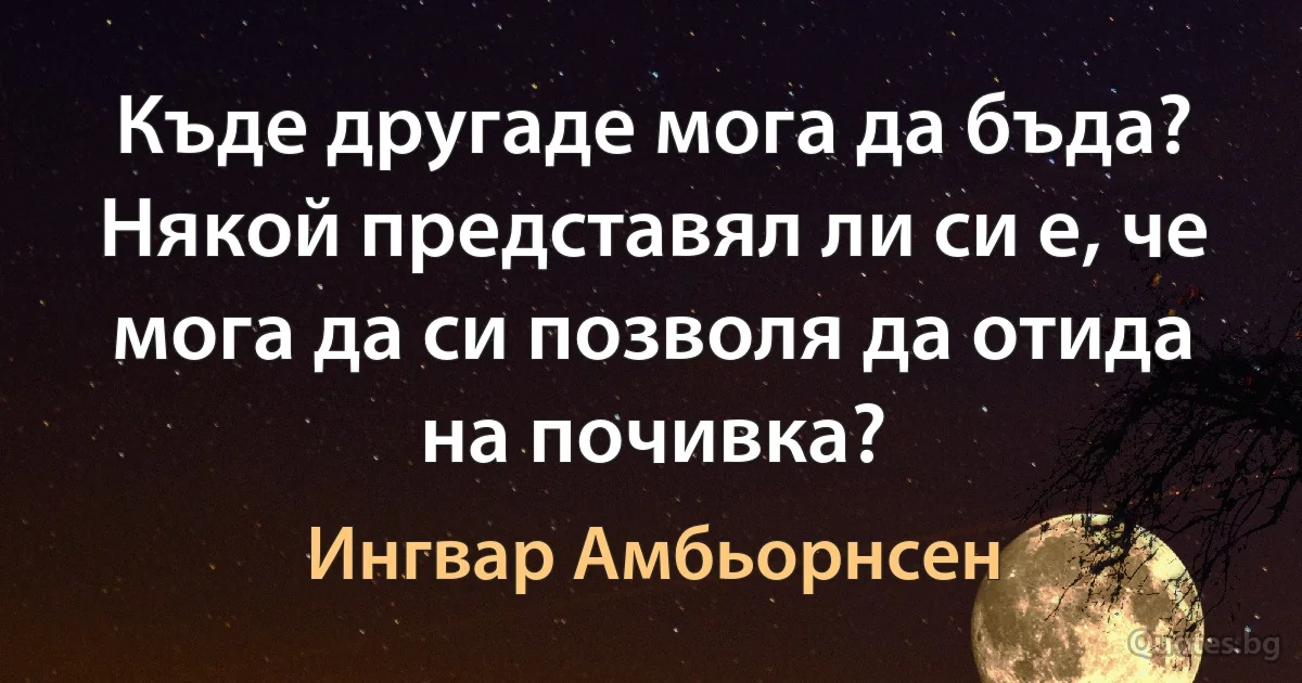 Къде другаде мога да бъда? Някой представял ли си е, че мога да си позволя да отида на почивка? (Ингвар Амбьорнсен)