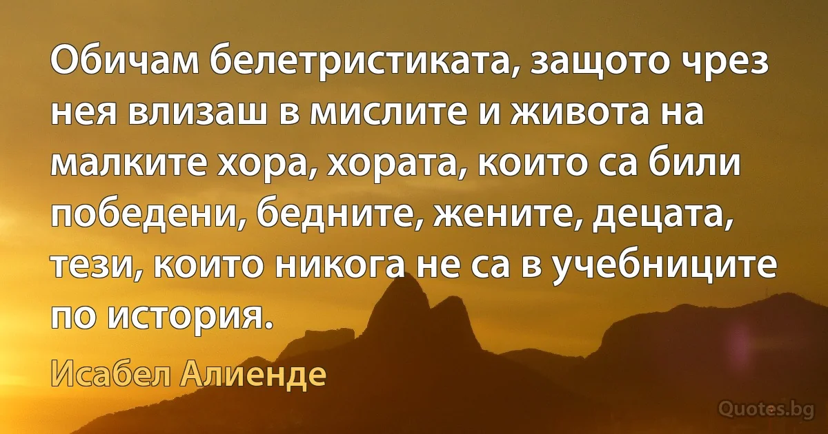 Обичам белетристиката, защото чрез нея влизаш в мислите и живота на малките хора, хората, които са били победени, бедните, жените, децата, тези, които никога не са в учебниците по история. (Исабел Алиенде)