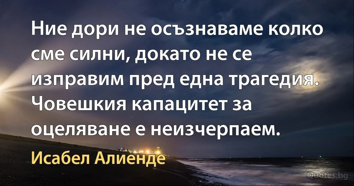 Ние дори не осъзнаваме колко сме силни, докато не се изправим пред една трагедия. Човешкия капацитет за оцеляване е неизчерпаем. (Исабел Алиенде)