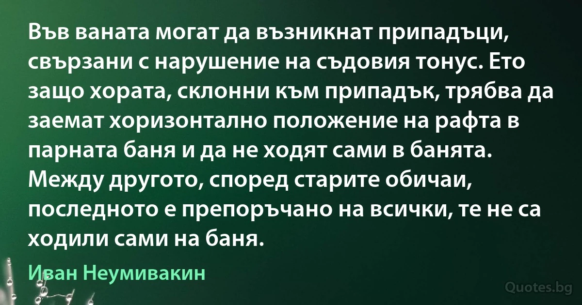 Във ваната могат да възникнат припадъци, свързани с нарушение на съдовия тонус. Ето защо хората, склонни към припадък, трябва да заемат хоризонтално положение на рафта в парната баня и да не ходят сами в банята. Между другото, според старите обичаи, последното е препоръчано на всички, те не са ходили сами на баня. (Иван Неумивакин)