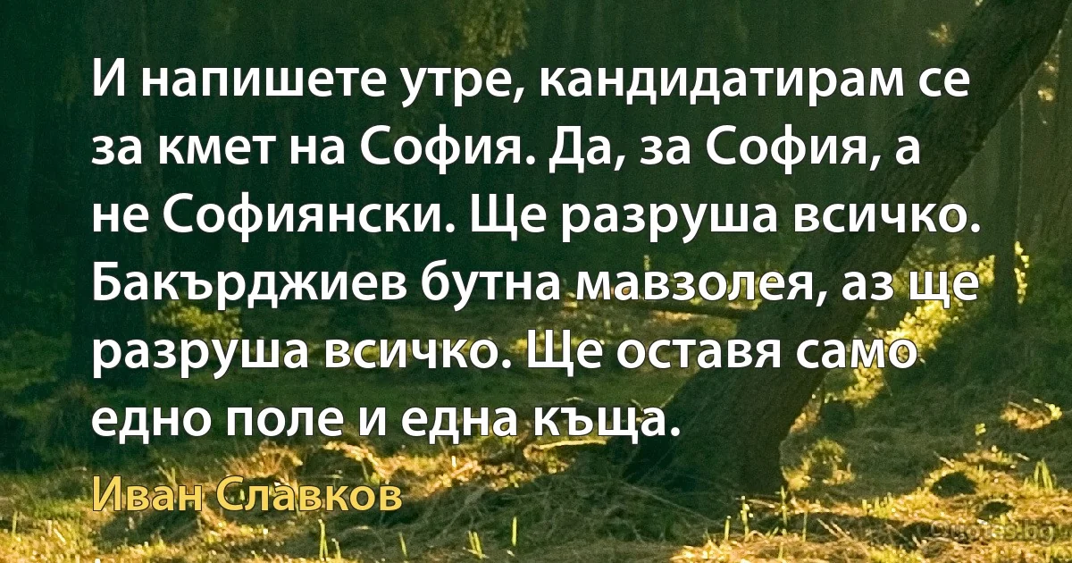 И напишете утре, кандидатирам се за кмет на София. Да, за София, а не Софиянски. Ще разруша всичко. Бакърджиев бутна мавзолея, аз ще разруша всичко. Ще оставя само едно поле и една къща. (Иван Славков)