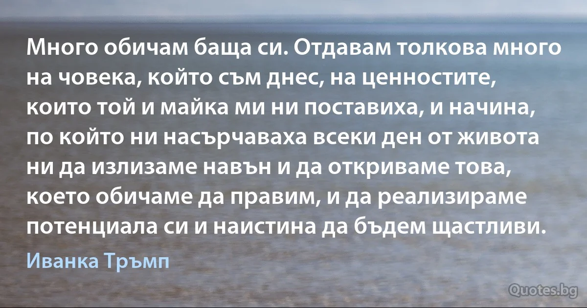 Много обичам баща си. Отдавам толкова много на човека, който съм днес, на ценностите, които той и майка ми ни поставиха, и начина, по който ни насърчаваха всеки ден от живота ни да излизаме навън и да откриваме това, което обичаме да правим, и да реализираме потенциала си и наистина да бъдем щастливи. (Иванка Тръмп)