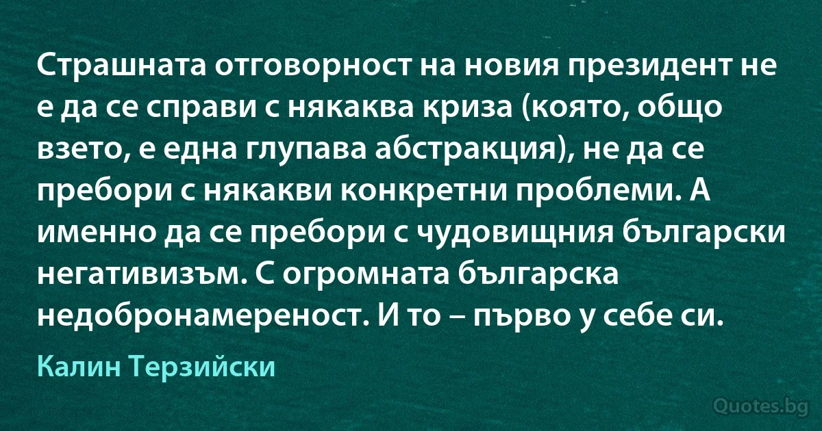 Страшната отговорност на новия президент не е да се справи с някаква криза (която, общо взето, е една глупава абстракция), не да се пребори с някакви конкретни проблеми. А именно да се пребори с чудовищния български негативизъм. С огромната българска недобронамереност. И то – първо у себе си. (Калин Терзийски)