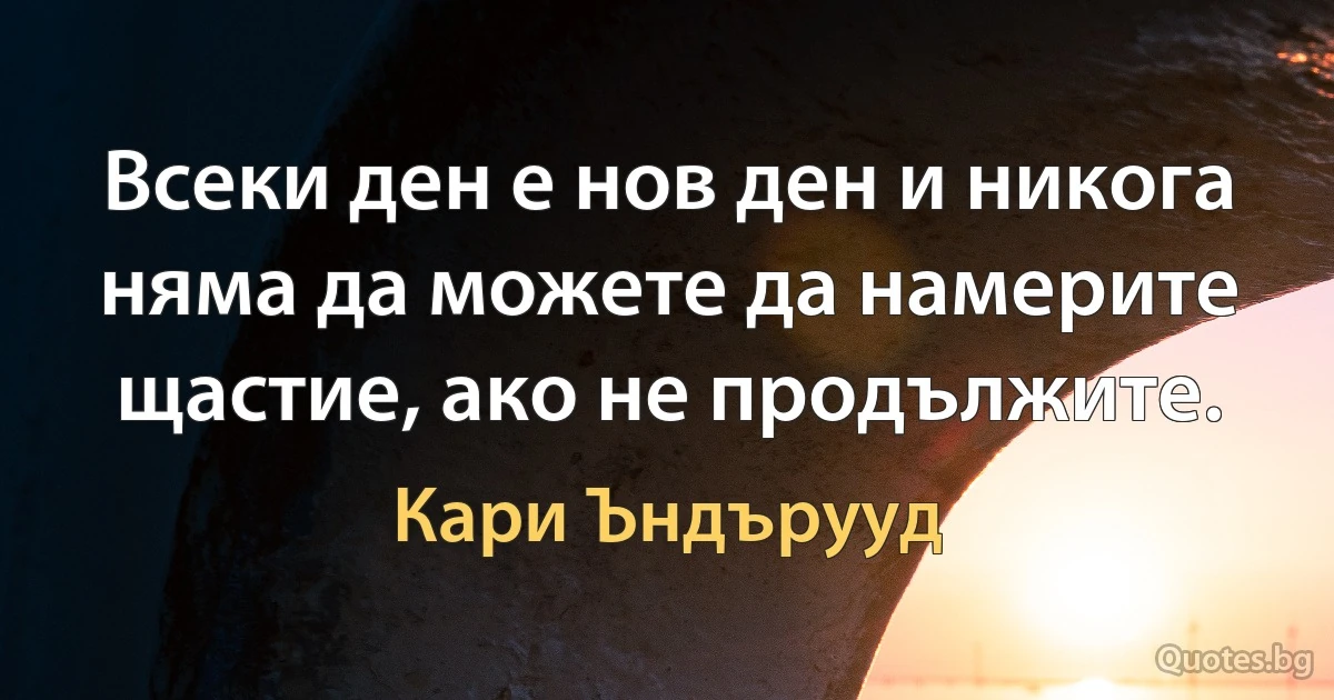 Всеки ден е нов ден и никога няма да можете да намерите щастие, ако не продължите. (Кари Ъндърууд)