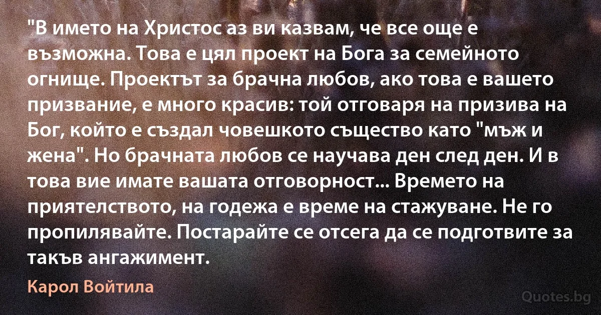 "В името на Христос аз ви казвам, че все още е възможна. Това е цял проект на Бога за семейното огнище. Проектът за брачна любов, ако това е вашето призвание, е много красив: той отговаря на призива на Бог, който е създал човешкото същество като "мъж и жена". Но брачната любов се научава ден след ден. И в това вие имате вашата отговорност... Времето на приятелството, на годежа е време на стажуване. Не го пропилявайте. Постарайте се отсега да се подготвите за такъв ангажимент. (Карол Войтила)