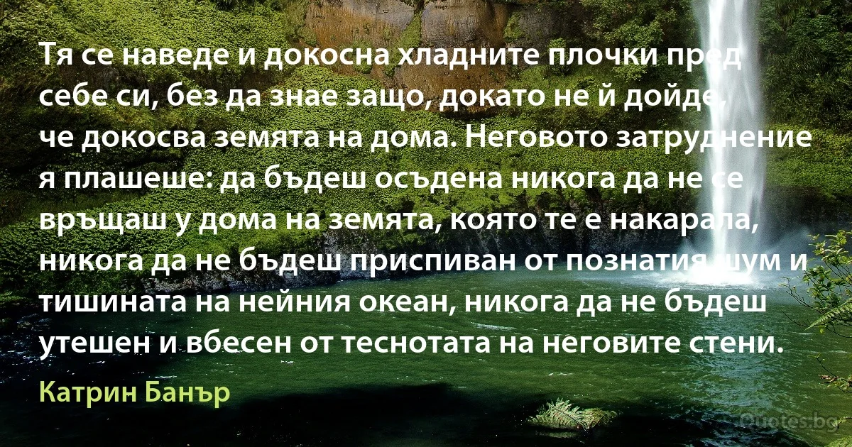 Тя се наведе и докосна хладните плочки пред себе си, без да знае защо, докато не й дойде, че докосва земята на дома. Неговото затруднение я плашеше: да бъдеш осъдена никога да не се връщаш у дома на земята, която те е накарала, никога да не бъдеш приспиван от познатия шум и тишината на нейния океан, никога да не бъдеш утешен и вбесен от теснотата на неговите стени. (Катрин Банър)