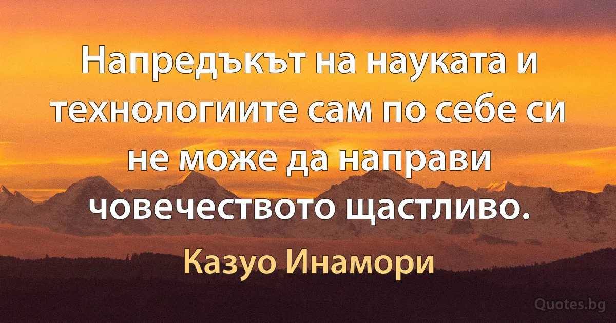 Напредъкът на науката и технологиите сам по себе си не може да направи човечеството щастливо. (Казуо Инамори)