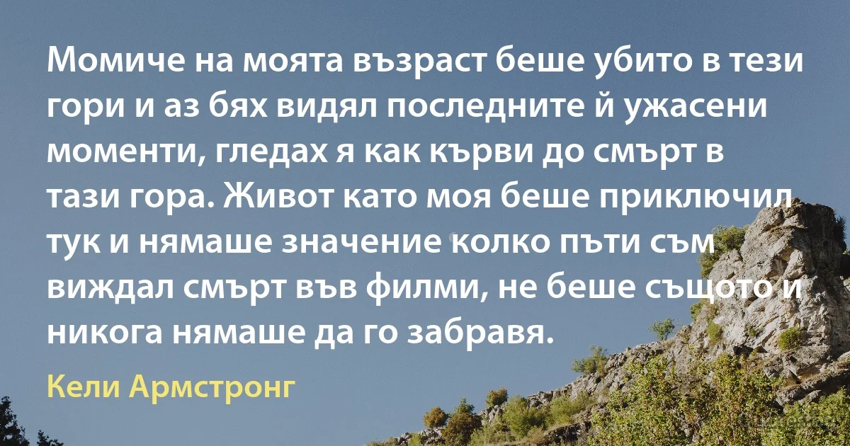 Момиче на моята възраст беше убито в тези гори и аз бях видял последните й ужасени моменти, гледах я как кърви до смърт в тази гора. Живот като моя беше приключил тук и нямаше значение колко пъти съм виждал смърт във филми, не беше същото и никога нямаше да го забравя. (Кели Армстронг)