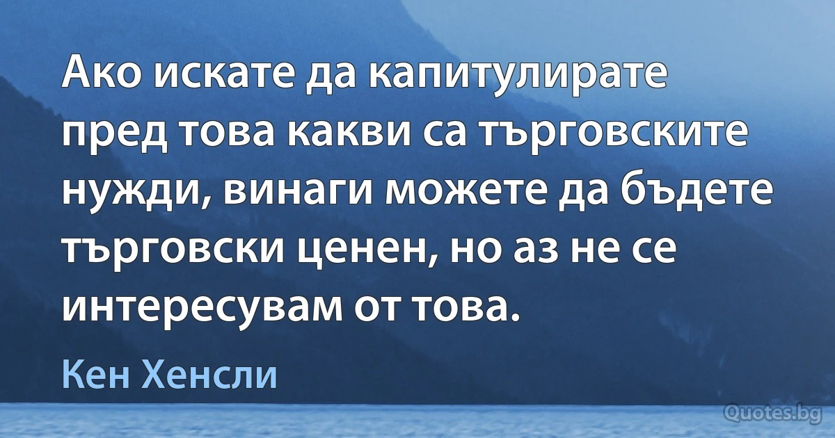 Ако искате да капитулирате пред това какви са търговските нужди, винаги можете да бъдете търговски ценен, но аз не се интересувам от това. (Кен Хенсли)