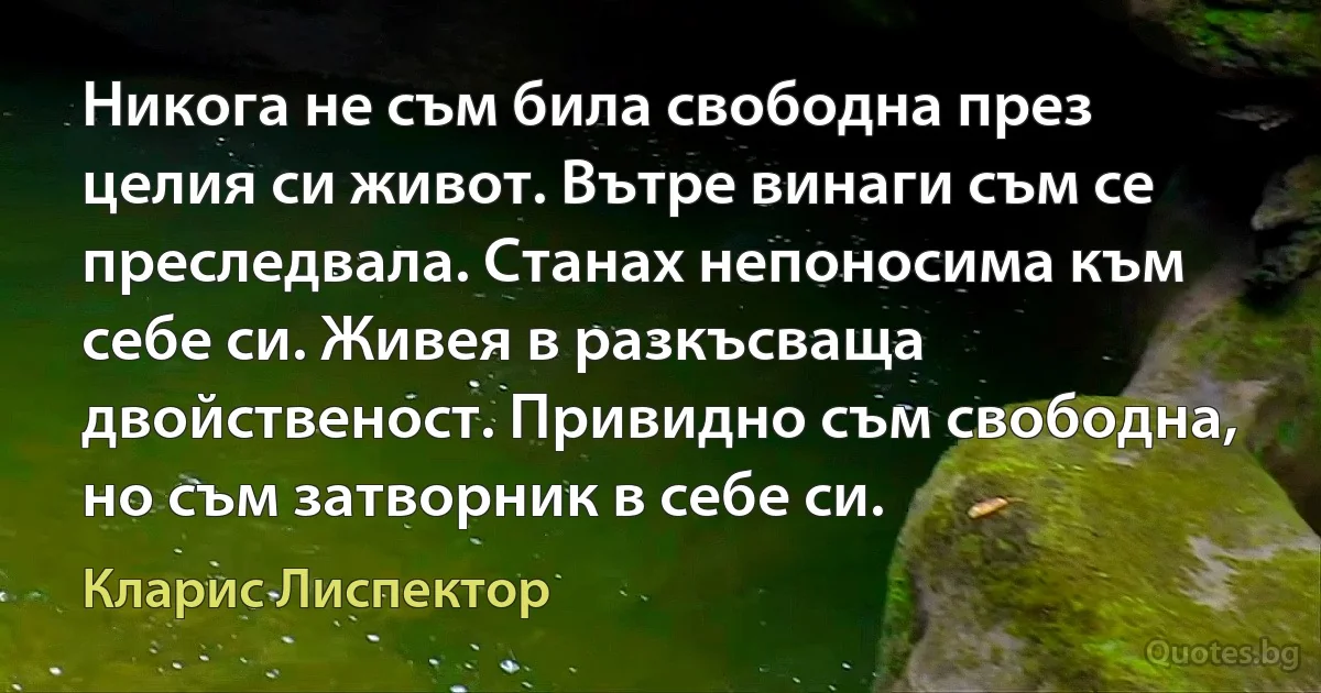 Никога не съм била свободна през целия си живот. Вътре винаги съм се преследвала. Станах непоносима към себе си. Живея в разкъсваща двойственост. Привидно съм свободна, но съм затворник в себе си. (Кларис Лиспектор)