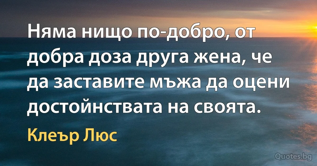 Няма нищо по-добро, от добра доза друга жена, че да заставите мъжа да оцени достойнствата на своята. (Клеър Люс)