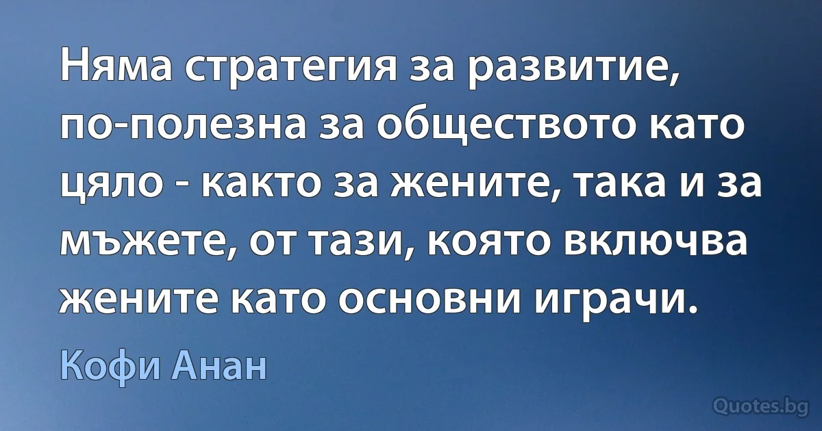 Няма стратегия за развитие, по-полезна за обществото като цяло - както за жените, така и за мъжете, от тази, която включва жените като основни играчи. (Кофи Анан)