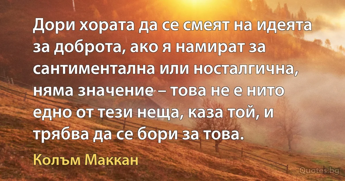 Дори хората да се смеят на идеята за доброта, ако я намират за сантиментална или носталгична, няма значение – това не е нито едно от тези неща, каза той, и трябва да се бори за това. (Колъм Маккан)